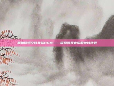 黑神话悟空陕北味BGM——探索游戏音乐的地域特色