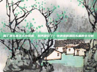 喝了酒头疼怎么办缓解，别再硬扛了！快速缓解酒后头痛的全攻略