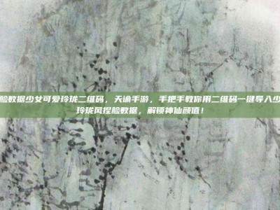 天谕捏脸数据少女可爱玲珑二维码，天谕手游，手把手教你用二维码一键导入少女可爱玲珑风捏脸数据，解锁神仙颜值！