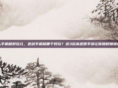 逆战什么手机版好玩儿，逆战手机版哪个好玩？这3款高还原手游让你随时随地机甲激战