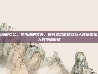 郑海霞老公，郑海霞的丈夫，揭开这位篮球女巨人背后亲密爱人的神秘面纱