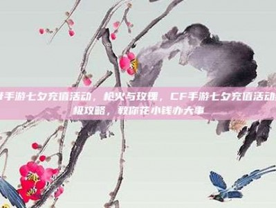 cf手游七夕充值活动，枪火与玫瑰，CF手游七夕充值活动终极攻略，教你花小钱办大事