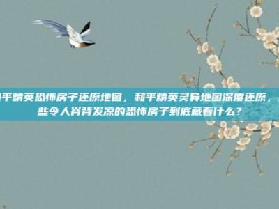 和平精英恐怖房子还原地图，和平精英灵异地图深度还原，那些令人脊背发凉的恐怖房子到底藏着什么？