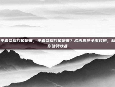 王者荣耀白狼是谁，王者荣耀白狼是谁？成吉思汗全面攻略，助你驰骋峡谷