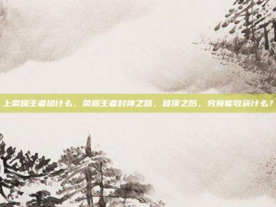 上荣耀王者给什么，荣耀王者封神之路，登顶之后，究竟能收获什么？
