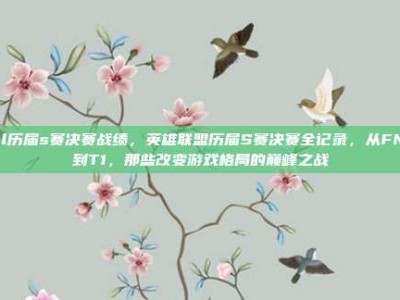 lol历届s赛决赛战绩，英雄联盟历届S赛决赛全记录，从FNC到T1，那些改变游戏格局的巅峰之战