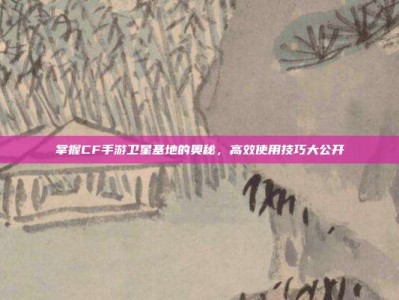 掌握CF手游卫星基地的奥秘，高效使用技巧大公开