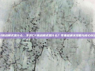 手游cf挑战模式是什么，手游CF挑战模式是什么？零基础通关攻略与核心玩法详解