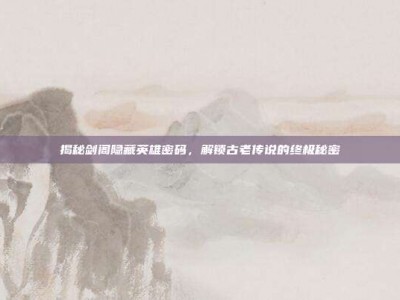 揭秘剑阁隐藏英雄密码，解锁古老传说的终极秘密