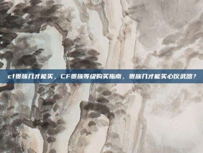 cf贵族几才能买，CF贵族等级购买指南，贵族几才能买心仪武器？