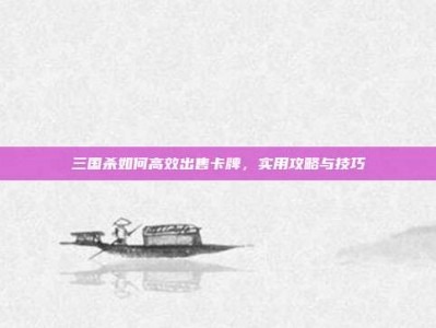三国杀如何高效出售卡牌，实用攻略与技巧