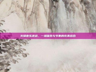 火锅音乐逆战，一场味觉与节奏的完美结合