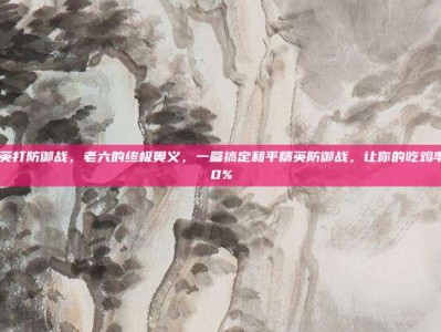 和平精英打防御战，老六的终极奥义，一篇搞定和平精英防御战，让你的吃鸡率飙升90%
