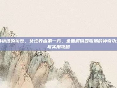 四物汤的功效，女性养血第一方，全面解锁四物汤的神奇功效与实用攻略