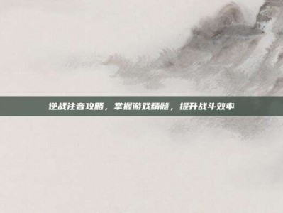逆战注音攻略，掌握游戏精髓，提升战斗效率