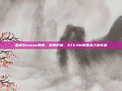 国家对steam教育，政策护航，STEAM教育进入快车道
