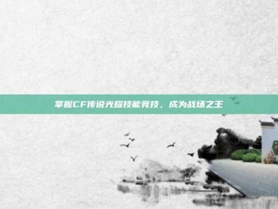 掌握CF传说光耀技能竞技，成为战场之王