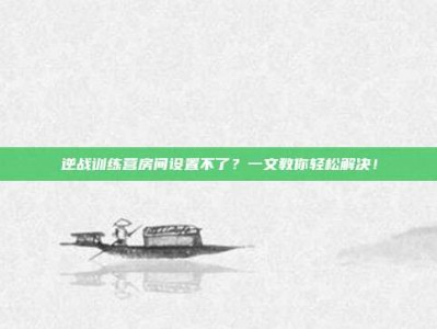 逆战训练营房间设置不了？一文教你轻松解决！