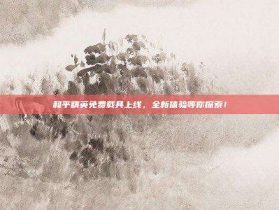 和平精英免费载具上线，全新体验等你探索！