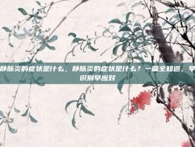 静脉炎的症状是什么，静脉炎的症状是什么？一篇全知道，早识别早应对