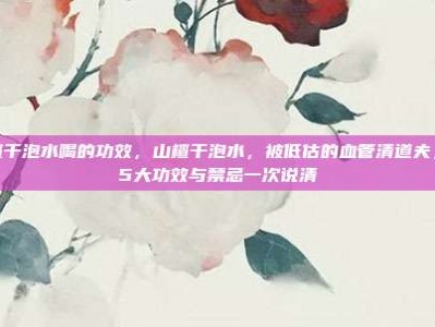 山楂干泡水喝的功效，山楂干泡水，被低估的血管清道夫，这5大功效与禁忌一次说清