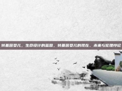 转基因婴儿，生命设计的蓝图，转基因婴儿的现在、未来与伦理悖论