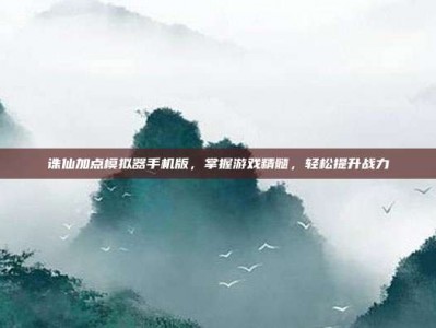 诛仙加点模拟器手机版，掌握游戏精髓，轻松提升战力