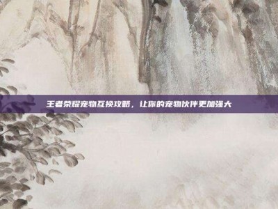 王者荣耀宠物互换攻略，让你的宠物伙伴更加强大