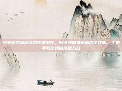 阿卡丽的神秘商店在哪里找，阿卡丽的神秘商店全攻略，手把手教你找到隐藏入口