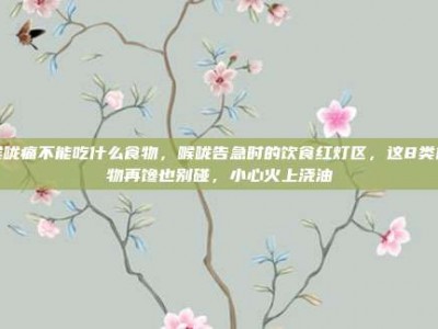 喉咙痛不能吃什么食物，喉咙告急时的饮食红灯区，这8类食物再馋也别碰，小心火上浇油