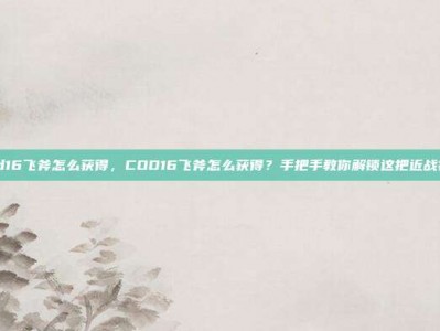 cod16飞斧怎么获得，COD16飞斧怎么获得？手把手教你解锁这把近战神器