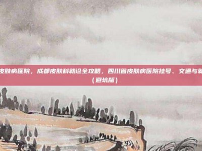 四川省皮肤病医院，成都皮肤科就诊全攻略，四川省皮肤病医院挂号、交通与就诊指南（避坑版）