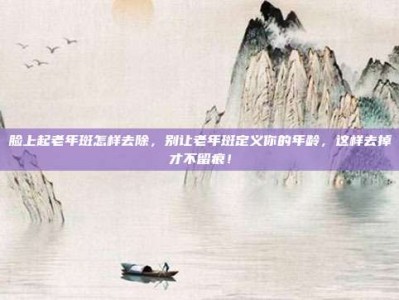 脸上起老年斑怎样去除，别让老年斑定义你的年龄，这样去掉才不留痕！