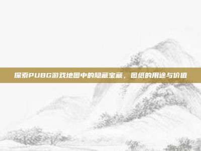 探索PUBG游戏地图中的隐藏宝藏，图纸的用途与价值