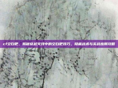 cf空白吧，揭秘穿越火线中的空白吧技巧，隐藏战术与实战应用攻略