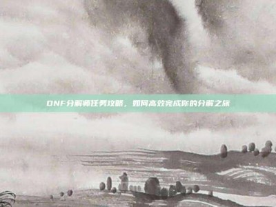 DNF分解师任务攻略，如何高效完成你的分解之旅