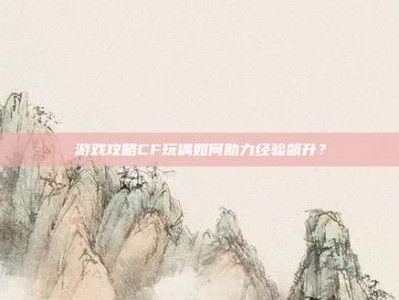 游戏攻略CF玩偶如何助力经验飙升？