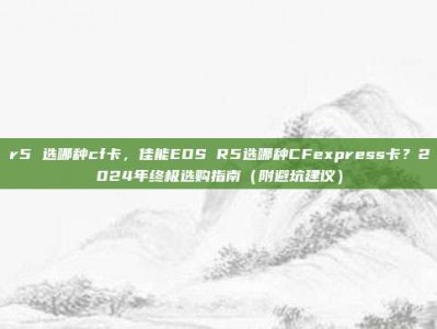 r5 选哪种cf卡，佳能EOS R5选哪种CFexpress卡？2024年终极选购指南（附避坑建议）