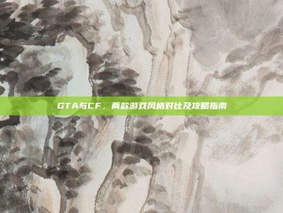 GTA与CF，两款游戏风格对比及攻略指南