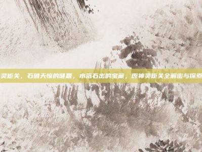 原神灵矩关，石破天惊的谜题，水落石出的宝藏，原神灵矩关全解密与探索指南
