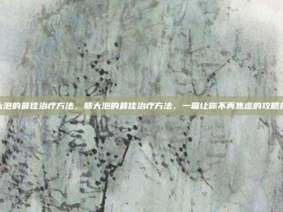 肺大泡的最佳治疗方法，肺大泡的最佳治疗方法，一篇让你不再焦虑的攻略指南