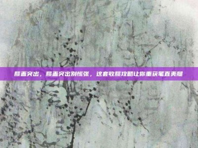 膝盖突出，膝盖突出别慌张，这套收膝攻略让你重获笔直美腿