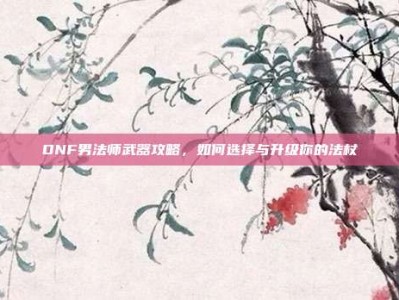 DNF男法师武器攻略，如何选择与升级你的法杖