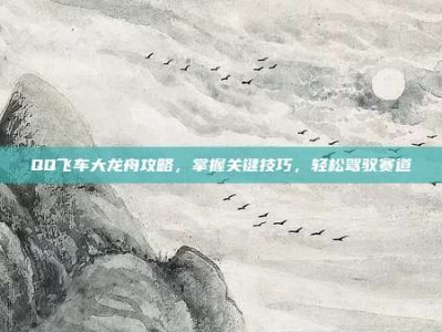 QQ飞车大龙舟攻略，掌握关键技巧，轻松驾驭赛道
