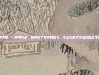 清火茶，一杯清火茶，抚平整个夏天的躁气，不上火的家庭急救箱全攻略