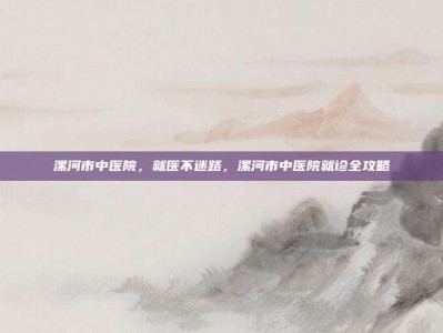 漯河市中医院，就医不迷路，漯河市中医院就诊全攻略