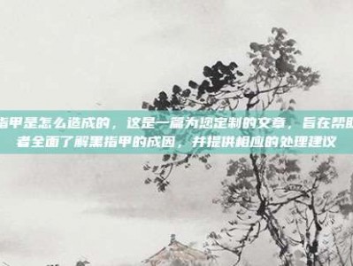 黑指甲是怎么造成的，这是一篇为您定制的文章，旨在帮助读者全面了解黑指甲的成因，并提供相应的处理建议