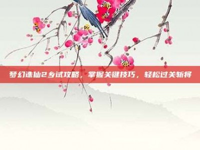 梦幻诛仙2乡试攻略，掌握关键技巧，轻松过关斩将