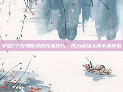 掌握CF玫瑰精灵的完美技巧，成为战场上的不败传说