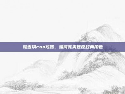 陆雪琪cos攻略，如何完美还原经典角色